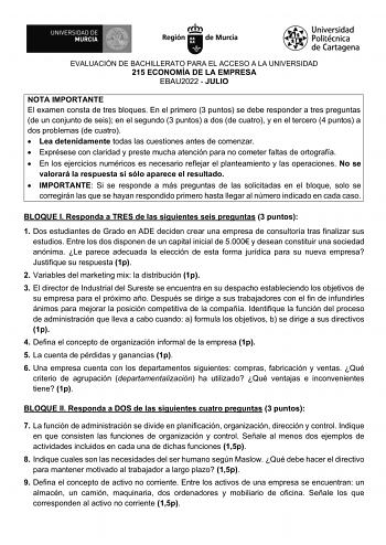 EVALUACIÓN DE BACHILLERATO PARA EL ACCESO A LA UNIVERSIDAD 215 ECONOMÍA DE LA EMPRESA EBAU2022  JULIO NOTA IMPORTANTE El examen consta de tres bloques En el primero 3 puntos se debe responder a tres preguntas de un conjunto de seis en el segundo 3 puntos a dos de cuatro y en el tercero 4 puntos a dos problemas de cuatro  Lea detenidamente todas las cuestiones antes de comenzar  Exprésese con claridad y preste mucha atención para no cometer faltas de ortografía  En los ejercicios numéricos es ne…