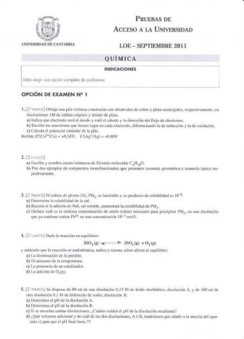 t  Íl  J61f11    UNIVERSIDAD DE CAlTABRIA PRUEBAS DE ACCESO A LA UNIVERSIDAD LOE  SEPTIEMBRE 2011 QUÍMICA INDICACIONES Debe elegir 1ina cpcón ccrnpleta de problemas OPCIÓN DE EXAMEN N 1 l 2PUNTOS Dibuja una pila voltaica const q1ifa wn electrodos de cobre y placa sumergidos respectivarncnte  en disoluciones I M de sulfato cúprico y nitrato de plm a Indica que electrodo será el ánodo y cnI e l cítxlo y la dirección del flujo de electrones b Escribe las reacciones que tienen lugar en cada eltxtxo…