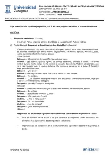 EVALUACIÓN DE BACHILLERATO PARA EL ACCESO A LA UNIVERSIDAD CONVOCATORIA DE JUNIO DE 2019 EJERCICIO DE ARTES ESCÉNICAS TIEMPO DISPONIBLE 1 hora 30 minutos PUNTUACIÓN QUE SE OTORGARÁ A ESTE EJERCICIO véanse las distintas partes del examen Elija una de las dos opciones propuestas A o B En cada pregunta se señala la puntuación máxima OPCIÓN A 1 Responda a este tema 5 puntos El teatro en Roma orígenes géneros dramáticos la representación Autores y obras 2 Texto Beckett Esperando a Godot trad de Ana …