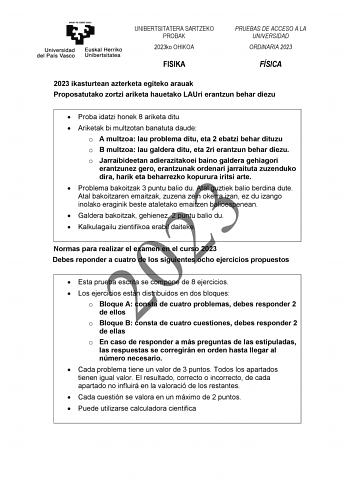 UNIBERTSITATERA SARTZEKO PROBAK 2023ko OHIKOA FISIKA PRUEBAS DE ACCESO A LA UNIVERSIDAD ORDINARIA 2023 FÍSICA 2023 ikasturtean azterketa egiteko arauak Proposatutako zortzi ariketa hauetako LAUri erantzun behar diezu  Proba idatzi honek 8 ariketa ditu  Ariketak bi multzotan banatuta daude o A multzoa lau problema ditu eta 2 ebatzi behar dituzu o B multzoa lau galdera ditu eta 2ri erantzun behar diezu o Jarraibideetan adierazitakoei baino galdera gehiagori erantzunez gero erantzunak ordenari jar…