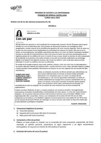 upCt tM J11S1011 lMii PRUEBAS DE ACCESO A LA UNIVERSIDAD EXAMEN DE LENGUA CASTELLANA CURSO 2015M2016 Realizar una de las dos opciones propuestas A o B OPCIÓN A Marfa Dueñas  GRACIAS A LA VIDA   11 Conunpar 1207WlS Mi hijo Jaime me arrastra a ver la película de la temporadaJurassic World Él piensa que la gran estrella va a ser el Indominus Rex una hembra de dinosaurio híbrido tan inteligente como sangumaria creada a partir de la modificación genética de unas cuantas especies Pero yo entro en la …