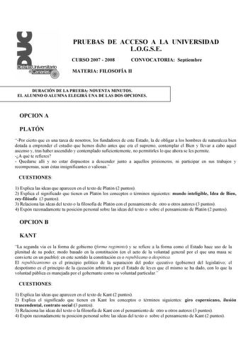 PRUEBAS DE ACCESO A LA UNIVERSIDAD LOGSE CURSO 2007  2008 CONVOCATORIA Septiembre MATERIA FILOSOFÍA II DURACIÓN DE LA PRUEBA NOVENTA MINUTOS EL ALUMNO O ALUMNA ELEGIRÁ UNA DE LAS DOS OPCIONES OPCION A PLATÓN Por cierto que es una tarea de nosotros los fundadores de este Estado la de obligar a los hombres de naturaleza bien dotada a emprender el estudio que hemos dicho antes que era el supremo contemplar el Bien y llevar a cabo aquel ascenso y tras haber ascendido y contemplado suficientemente n…