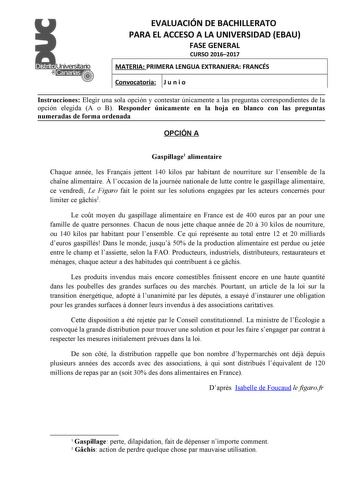 EVALUACIÓN DE BACHILLERATO PARA EL ACCESO A LA UNIVERSIDAD EBAU FASE GENERAL CURSO 20162017 MATERIA PRIMERA LENGUA EXTRANJERA FRANCÉS Convocatoria J u n i o Instrucciones Elegir una sola opción y contestar únicamente a las preguntas correspondientes de la opción elegida A o B Responder únicamente en la hoja en blanco con las preguntas numeradas de forma ordenada OPCIÓN A Gaspillage1 alimentaire Chaque année les Franais jettent 140 kilos par habitant de nourriture sur lensemble de la chane alime…