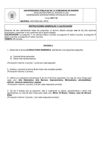 UNIVERSIDADES PÚBLICAS DE LA COMUNIDAD DE MADRID EVALUACIÓN PARA EL ACCESO A LAS ENSEÑANZAS UNIVERSITARIAS OFICIALES DE GRADO Curso 201718 MATERIA HISTORIA DEL ARTE INSTRUCCIONES GENERALES Y CALIFICACIÓN Después de leer atentamente todas las preguntas el alumno deberá escoger una de las dos opciones propuestas y responder a las cuestiones de la opción elegida CALIFICACIÓN La pregunta 1 se valorará sobre 2 puntos la pregunta 2 sobre 2 puntos la pregunta 3 sobre 3 puntos la pregunta 4 sobre 3 pun…