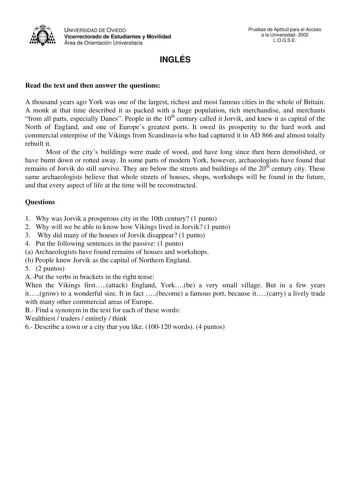 UNIVERSIDAD DE OVIEDO Vicerrectorado de Estudiantes y Movilidad Área de Orientación Universitaria INGLÉS Pruebas de Aptitud para el Acceso a la Universidad 2002 LOGSE Read the text and then answer the questions A thousand years ago York was one of the largest richest and most famous cities in the whole of Britain A monk at that time described it as packed with a huge population rich merchandise and merchants from all parts especially Danes People in the 10th century called it Jorvik and knew it…