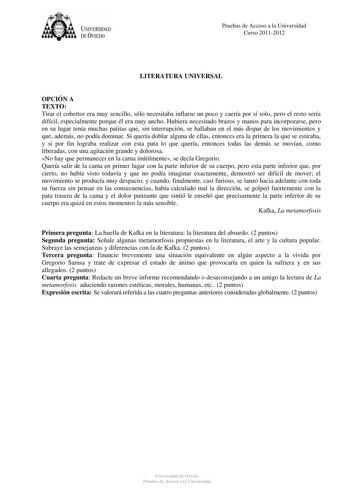 tJk  UNJVERSIDAD DEVIEDO Pruebas de Acceso a la Universidad Curso 20112012 LITERATURA UNIVERSAL OPCIÓN A TEXTO Tirar el cobertor era muy sencillo sólo necesitaba inflarse un poco y caería por sí solo pero el resto sería difícil especialmente porque él era muy ancho Hubiera necesitado brazos y manos para incorporarse pero en su lugar tenía muchas patitas que sin interrupción se hallaban en el más dispar de los movimientos y que además no podía dominar Si quería doblar alguna de ellas entonces er…