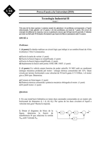 Prova daccés a la Universitat 2010 Tecnologia Industrial II Model 3 Tria una de les dues opcions i contesta només les qestions i el problema corresponents a lopció seleccionada Cada qestió val 15 punts i els dos problemes un total de 7 punts Els errors de concepte invalidaran la resposta i ja no es puntuar encara que hi hagi encerts parcials Lalumne pot tenir un full amb 50 fórmules formulari que haur de lliurar juntament amb lexamen OPCIÓ A Problemes 1 4 punts Es desitja realitzar un circuit l…