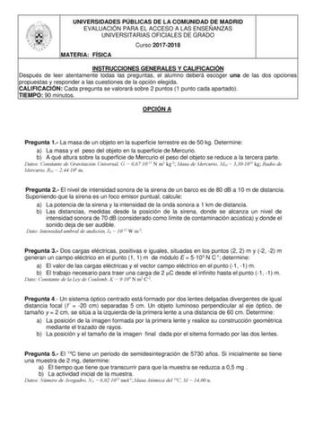 UNIVERSIDADES PÚBLICAS DE LA COMUNIDAD DE MADRID EVALUACIÓN PARA EL ACCESO A LAS ENSEÑANZAS UNIVERSITARIAS OFICIALES DE GRADO Curso 20172018 MATERIA FÍSICA INSTRUCCIONES GENERALES Y CALIFICACIÓN Después de leer atentamente todas las preguntas el alumno deberá escoger una de las dos opciones propuestas y responder a las cuestiones de la opción elegida CALIFICACIÓN Cada pregunta se valorará sobre 2 puntos 1 punto cada apartado TIEMPO 90 minutos OPCIÓN A Pregunta 1 La masa de un objeto en la super…