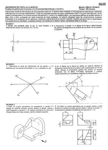 ISepOOI UNIVERSIDAD DE CASTILLALA MANCHA Pruebas de aptitud para el acceso a la Universidad Bachillerato LOGSE Materia DIBUJO TÉCNICO Tiempo 180 minutos Esta prueba consta de tres bloques de dos preguntas cada uno El alumno debe contestar a una pregunta de cada bloque realizando cada ejercicio en una hoja independiente Todas las preguntas puntúan por igual calificándose sobre 10 puntos cada ejercicio de los cuales 9 corresponden a la correcta solución del ejercicio y 1 punto a su calidad gráfic…