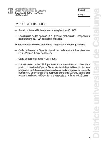 Districte universitari de Catalunya Generalitat de Catalunya Consell Interuniversitari de Catalunya Organització de Proves dAccés a la Universitat Física srie 1 PAU Curs 20052006  Feu el problema P1 i responeu a les qestions Q1 i Q2  Escolliu una de les opcions A o B feu el problema P2 i responeu a les qestions Q3 i Q4 de lopció escollida En total cal resoldre dos problemes i respondre a quatre qestions  Cada problema val 3 punts 1 punt per cada apartat Les qestions Q1 i Q2 valen 1 punt cadascu…