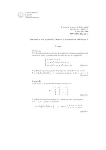 Universidad Pública  W 1 de Navarra Nqfanvako   Unibettsitate Publikoa Prueba de acceso a la Universidad Bachillerato L0GSE Curso 20052006 MATEMÁTICAS 11 Responde a una opción del Grupo 1 y a una opción del Grupo 2 Grupo 1 Opción A Al Estudia el siguiente sistema de ecuaciones lineales dependiente del parámetro real a y resuélvelo en los casos en que es compatible X a  l y  2 x  a2  ay  2z  a  l  ax a2 ay a2  lz  2a 3 puntos    A2 Halla la ecuación general del plano que equidista de los puntos …