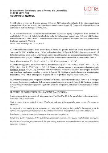 Evaluación del Bachillerato para el Acceso a la Universidad CURSO 20212022 ASIGNATURA QUÍMICA upna Universidad Pública de Navarra Nafarroako Unibertsitate Publikoa A1 i Explique el concepto de orbital atómico 05 ptos ii Explique el significado de los números cuánticos y sus posibles valores de acuerdo con la teoría mecanocuántica 10 pto iii Compare el radio atómico de los elementos de número atómico 5 y 9 05 ptos A2 i Escriba el equilibrio de solubilidad del carbonato de plata en agua y la expr…