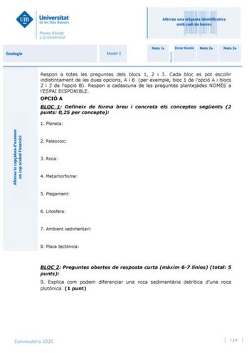 Aferrau una etiqueta identificativa amb codi de barres Geologia Model 3 Nota 1a Error tcnic Nota 2a Nota 3a Respon a totes les preguntes dels blocs 1 2 i 3 Cada bloc es pot escollir indistintament de les dues opcions A i B per exemple bloc 1 de lopció A i blocs 2 i 3 de lopció B Respon a cadascuna de les preguntes plantejades NOMÉS a lESPAI DISPONIBLE OPCIÓ A BLOC 1 Defineix de forma breu i concreta els conceptes segents 2 punts 025 per concepte 1 Planeta 2 Paleozoic 3 Roca 4 Metamorfisme 5 Ple…