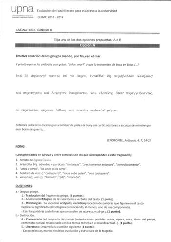 upna Evaluación del bachillerato para el acceso a la universidad iidJlt CURSO 2018  2019 ASIGNATURA GRIEGO 11 Elija una de las dos opciones propuestas A o B a  Emotiva reacción de los griegos cuando por fin ven el mar Y pronto oyen a los soldados que gritan iMar mar y que lo transmiten de boca en boca frccl bt acpliwvco1 návcEc Enl LÓ áKQOV lvlaú8a2 617 71EQLÉaMov áMiíiovc3 1al CJQCT1ryouc 1al ioxayouc baKQÚOVEc Kal Eanv17c Ówv naQEYYVJÍaavwc ol JCUCl cpÉQOUCTL M8ouc Kal 710LOVCTL Koiwvóv5 Éyav…