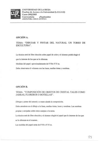 UNIVERSIDAD DE LA RIOJA Pruebas de Acceso a la Universidad LOGSE Curso 20022003 Convocatoria ifSeptiembre ASIGNATURA DIBUJO ARTÍSTICO OPCIÓN A TEMA DIBUJAR Y PINTAR DEL NATURAL UN TORSO DE ESCULTURA La técnica será de libre elección sobre papel de color y el alumno podrá elegir el que le interese de los que se le ofrezcan Medidas del papel aproximadamente de 050x 035 m Debe observarse el volumen con las luces medias tintas y sombras OPCIÓN B TEMA COMPOSICIÓN DE OBJETOS DE CRISTAL TALES COMO JAR…