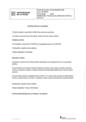 UNIVERSIDAD DE LA RIOJA Prueba de Acceso a la Universidad LOE Curso 20122013 Convocatoria Julio ASIGNATURA TÉCNICAS DE EXPRESIÓN GRÁFICO PLÁSTICA ESTRUCTURA DE LA PRUEBA El alumno elegirá y responderá a UNA de las opciones propuestas La prueba se estructurará en dos partes Cada una de las cuales contiene PRIMERA PARTE Una cuestión a desarrollar 2 PUNTOS y 4 preguntas tipo test 2 PUNTOS Puntuación 4 puntos como máximo Tiempo asignado 15 minutos SEGUNDA PARTE Se plantea un ejercicio de carácter p…