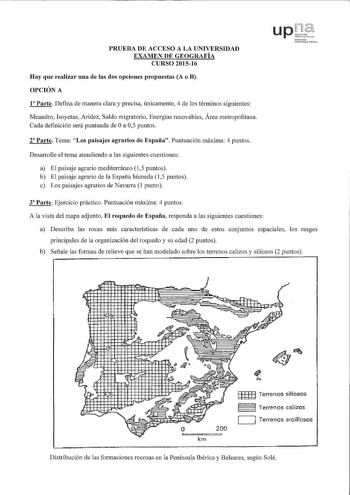 PRUEBA DE ACCESO A LA UNIVERSIDAD EXAMEN DE GEOGRAFÍA CURSO 201516 Hay que realizar una de las dos opciones propuestas A o B OPCIÓN A 1 Parte Defina de manera clara y precisa únicamente 4 de los términos siguientes Meandro Isoyetas Aridez Saldo migratorio Energías renovables Área metropolitana Cada definición será puntuada de Oa 05 puntos 2 Parte Tema Los paisajes agrarios de España Puntuación máxima 4 puntos Desarrolle el tema atendiendo a las siguientes cuestiones a El paisaje agrario mediter…