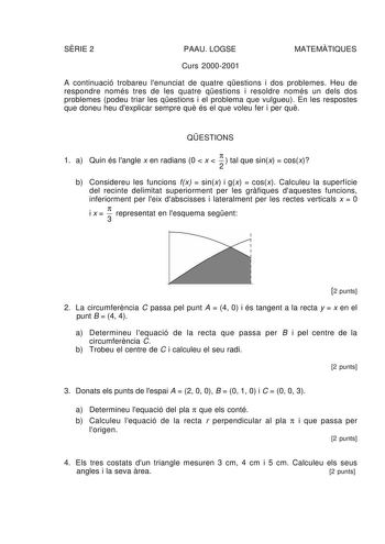 SRIE 2 PAAU LOGSE MATEMTIQUES Curs 20002001 A continuació trobareu lenunciat de quatre qestions i dos problemes Heu de respondre només tres de les quatre qestions i resoldre només un dels dos problemes podeu triar les qestions i el problema que vulgueu En les respostes que doneu heu dexplicar sempre qu és el que voleu fer i per qu QESTIONS 1 a Quin és langle x en radians 0  x    tal que sinx  cosx 2 b Considereu les funcions fx  sinx i gx  cosx Calculeu la superfície del recinte delimitat super…