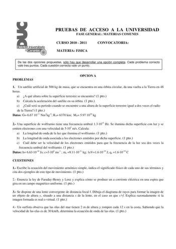 PRUEBAS DE ACCESO A LA UNIVERSIDAD FASE GENERAL MATERIAS COMUNES CURSO 2010  2011 MATERIA FíSICA CONVOCATORIA De las dos opciones propuestas sólo hay que desarrollar una opción completa Cada problema correcto vale tres puntos Cada cuestión correcta vale un punto PROBLEMAS OPCION A 1 Un satélite artificial de 500 kg de masa que se encuentra en una órbita circular da una vuelta a la Tierra en 48 horas a A qué altura sobre la superficie terrestre se encuentra 1 pto b Calcula la aceleración del sat…