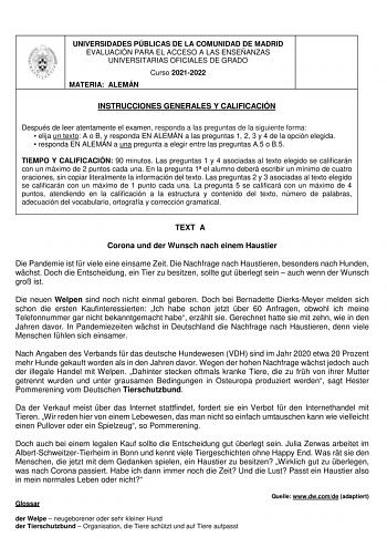 UNIVERSIDADES PÚBLICAS DE LA COMUNIDAD DE MADRID EVALUACIÓN PARA EL ACCESO A LAS ENSEÑANZAS UNIVERSITARIAS OFICIALES DE GRADO Curso 20212022 MATERIA ALEMÁN INSTRUCCIONES GENERALES Y CALIFICACIÓN Después de leer atentamente el examen responda a las preguntas de la siguiente forma  elija un texto A o B y responda EN ALEMÁN a las preguntas 1 2 3 y 4 de la opción elegida  responda EN ALEMÁN a una pregunta a elegir entre las preguntas A5 o B5 TIEMPO Y CALIFICACIÓN 90 minutos Las preguntas 1 y 4 asoc…