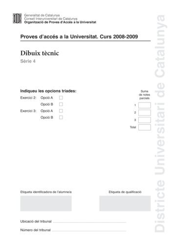 Districte Universitari de Catalunya Generalitat de Catalunya Consell lnteruniversitari de Catalunya Organització de Proves dAccés a la Universitat Proves daccés a la Universitat Curs 20082009 Dibuix tcnic Srie 4 Indiqueu les opcions triades Exercici 2 Opció A D Opció B D Exercici 3 Opció A D Opció B D Suma de notes parcials 1 2 3 Total Etiqueta identificadora de lalumnea Etiqueta de qualificació Ubicació del tribunal  Número del tribunal  2 La prova consisteix a fer TRES dibuixos un de geometri…