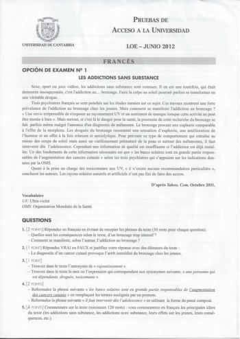 PRUEBAS DE ACCESO A LA UNIVERSIDAD UNIVERSIDAD DE CANTABRIA LOEJUNIO 2012 FRANCÉS OPCIÓN DE EXAMEN N 1 LES ADDICTIONS SANS SUBSTANCE Sexe sport ou jeux vidéos les addictions sans substance sont connues Il en est une toutefois qui était demeurée insoupconnée cest laddiction au bronzage Faire la crepe au soleil pourrait parfois se transformer en une véritable drogue Trois psychiatres francais se sont penchés sur les études menées sur ce sujet Ces travaux montrent une forte prévalence de laddictio…