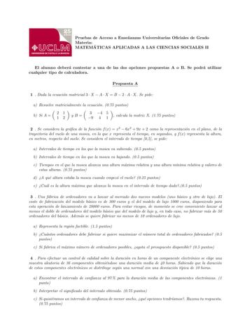 Pruebas de Acceso a Ensenanzas Universitarias Ociales de Grado Materia MATEMA TICAS APLICADAS A LAS CIENCIAS SOCIALES II El alumno debera contestar a una de las dos opciones propuestas A o B Se podra utilizar cualquier tipo de calculadora Propuesta A 1  Dada la ecuacion matricial 3  X  A  X  B  2  A  X Se pide a Resuelve matricialmente la ecuacion 075 puntos b Si A  21 12 yB 3 4 5 9 4 1  calcula la matriz X 175 puntos 2  Se considera la graca de la funcion f x  x3  6x2  9x  2 como la representa…