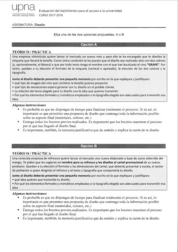 upna Univeridod Pbca de Nsarra N98rniako Lnber1silae Ptlkoa Evaluación del bachillerato para el acceso a la universidad CURSO 20172018 ASIGNATURA Diseño Elija una de las dos opciones propuestas A o B TEÓRICO PRÁCTICA Una empresa vitivinícola quiere lanzar al mercado un nuevo vino y para ello te ha encargado que le diseñes la etiqueta que llevará la botella Como única condición te ha puesto que el diseño sea realizado sólo con dos colores y opcionalmente el blanco y que por todo texto tenga el n…