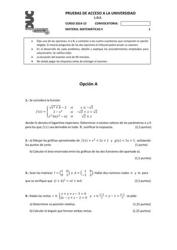 PRUEBAS DE ACCESO A LA UNIVERSIDAD LOE CURSO 201415 CONVOCATORIA MATERIA MATEMÁTICAS II 1  Elija una de las opciones A o B y conteste a las cuatro cuestiones que componen la opción elegida Si mezcla preguntas de las dos opciones el tribunal podrá anular su examen  En el desarrollo de cada problema detalle y explique los procedimientos empleados para solucionarlo Se califica todo  La duración del examen será de 90 minutos  No olvide pegar las etiquetas antes de entregar el examen Opción A 1 Se c…