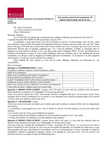 01  L Mil UNIVUSIDAD OE CASTILLA lA MANCHA Pruebas de Acceso a Enseñanzas Universitarias Oficiales de Grado FRANCÉS Esta prueba consta de dos propuestas El alumno deberá elegir una de las dos De  Pierre Constantin A  Usine Lyonnaise de la Console Objet  Réclamation Monsieur Madame Le 10 avril 2010 jai acheté une console pour mes enfants sur Internet provenant de votre usine Il sagissait du modle PS3 SLIM 250 GB pour lequel jai payé 250 Le problme a surgi quand nous avons mis en marche la consol…