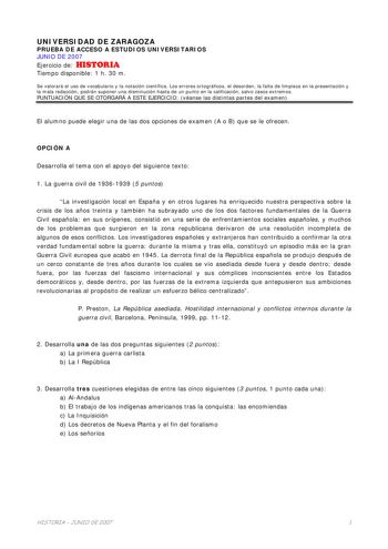 UNIVERSIDAD DE ZARAGOZA PRUEBA DE ACCESO A ESTUDIOS UNIVERSITARIOS JUNIO DE 2007 Ejercicio de HISTORIA Tiempo disponible 1 h 30 m Se valorará el uso de vocabulario y la notación científica Los errores ortográficos el desorden la falta de limpieza en la presentación y la mala redacción podrán suponer una disminución hasta de un punto en la calificación salvo casos extremos PUNTUACIÓN QUE SE OTORGARÁ A ESTE EJERCICIO véanse las distintas partes del examen El alumno puede elegir una de las dos opc…