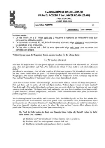 EVALUACIÓN DE BACHILLERATO PARA EL ACCESO A LA UNIVERSIDAD EBAU FASE GENERAL CURSO 20192020 MATERIA ALEMÁN 22 ConvocatoriaSE SEPTIEMBRE Instrucciones 1 De los textos A1 o B1 elige solo uno y resuelve el ejercicio de verdadero falso que corresponde al texto elegido 2 De las cuatro opciones A2 A3 B2 o B3 de este apartado elige sólo dos y responde con tus palabras a las preguntas 3 De las dos opciones A4 o B4 de este apartado elige sólo una para redactar una composición propia Whlen Sie nur einen …