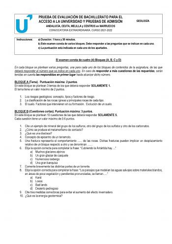 PRUEBA DE EVALUACIÓN DE BACHILLERATO PARA EL ACCESO A LA UNIVERSIDAD Y PRUEBAS DE ADMISIÓN ANDALUCÍA CEUTA MELILLA y CENTROS en MARRUECOS CONVOCATORIA EXTRAORDINARIA CURSO 20212022 GEOLOGÍA Instrucciones a Duración 1 hora y 30 minutos b Este examen consta de varios bloques Debe responder a las preguntas que se indican en cada uno c La puntuación está indicada en cada uno de los apartados El examen consta de cuatro 4 Bloques A B C y D En cada bloque se plantean varias preguntas una para cada uno…