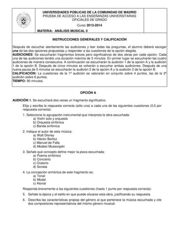 UNIVERSIDADES PÚBLICAS DE LA COMUNIDAD DE MADRID PRUEBA DE ACCESO A LAS ENSEÑANZAS UNIVERSITARIAS OFICIALES DE GRADO Curso 20132014 MATERIA ANÁLISIS MUSICAL II INSTRUCCIONES GENERALES Y CALIFICACIÓN Después de escuchar atentamente las audiciones y leer todas las preguntas el alumno deberá escoger una de las dos opciones propuestas y responder a las cuestiones de la opción elegida AUDICIONES Se escucharán fragmentos breves pero significativos de dos obras por cada opción Cada una de las audicion…