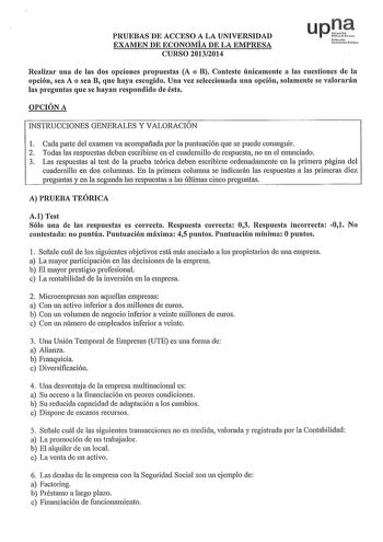 PRUEBAS DE ACCESO A LA UNIVERSIDAD EXAMEN DE ECONOMÍA DE LA EMPRESA CURSO 20132014 upJt troko llniOruiuo hHil Realizar una de las dos opciones propuestas A o B Conteste únicamente a las cuestiones de la opción sea A o sea B que haya escogido Una vez seleccionada una opción solamente se valorarán las preguntas que se hayan respondido de ésta OPCIÓN A INSTRUCCIONES GENERALES Y VALORACIÓN 1 Cada parte del examen va acompañada por la puntuación que se puede conseguir 2 Todas las respuestas deben es…