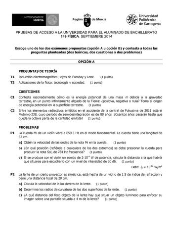 UNIVERSIDAD DE 1 MURCIA 1 Ih Región de Murcia Universidad Politécnica de Cartagena PRUEBAS DE ACCESO A LA UNIVERSIDAD PARA EL ALUMNADO DE BACHILLERATO 149 FÍSICA SEPTIEMBRE 2014 Escoge uno de los dos exámenes propuestos opción A u opción B y contesta a todas las preguntas planteadas dos teóricas dos cuestiones y dos problemas OPCIÓN A PREGUNTAS DE TEORÍA T1 Inducción electromagnética leyes de Faraday y Lenz 1 punto T2 Aplicaciones de la física tecnología y sociedad 1 punto CUESTIONES C1 Contest…