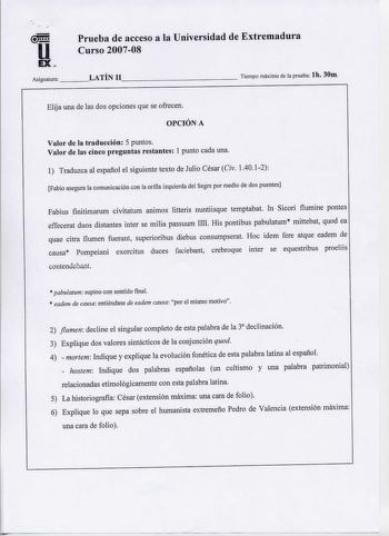 Prueba de acceso a la Universidad de Extremadura u Curso 200708 EX Asignatura    LATÍN 11             Tiempo máximo de la prueba lb 30m Elija una de las dos opciones que se ofrecen OPCIÓN A Valor de la traducción 5 puntos Valor de las cinco preguntas restantes 1 punto cada una 1 Traduzca al español el siguiente texto de Julio César Civ 14012 Fabio asegura la comunicación con la orilla izquierda del Segre por medio de dos puentes Fabius finitimarum civitatum animos litteris nuntiisque temptabat …