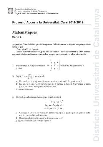 Districte Universitari de Catalunya Jimm Generalitat de Catalunya Consell lnteruniversitari de Catalunya   Organització de Proves dAccés a la Universitat Proves dAccés a la Universitat Curs 20112012 Matemtiques Srie 4 Responeu a CINC de les sis qestions segents En les respostes expliqueu sempre qu voleu fer i per qu Cada qestió val 2 punts Podeu utilitzar calculadora per no sautoritzar lús de calculadores o altres aparells que portin informació emmagatzemada o que puguin transmetre o rebre info…