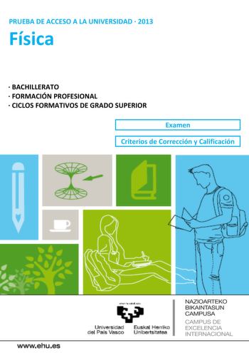 PRUEBA DE ACCESO A LA UNIVERSIDAD  2013 Física  BACHILLERATO  FORMACIÓN PROFESIONAL  CICLOS FORMATIVOS DE GRADO SUPERIOR Examen Criterios de Corrección y Calificación wwwehues Unjl  a d E PI erri o el Prs Vasco nibensltatea NAZIOARTEKO BIKAINTASUN CAMPUSA CAMPUS DE EXCELENCIA INTERNACIONAL yeman ta ubat ieiu Universidad Euskal Herriko del País Vasco Unibertsitatea UNIBERTSITATERA SARTZEKO PROBAK 2013ko UZTAILA FISIKA PRUEBAS DE ACCESO A LA UNIVERSIDAD JULIO 2013 FÍSICA Azterketa honek bi aukera…