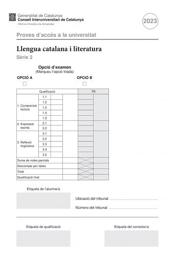 Proves daccés a la universitat Llengua catalana i literatura Srie 2 Opció dexamen Marqueu lopció triada OPCIÓ A OPCIÓ B 2023 Qualificació 11 12 1 Comprensió lectora 13 14 15 2 Expressió 21 escrita 22 31 32 3 Reflexió lingística 33 34 35 Suma de notes parcials Descompte per faltes Total Qualificació final Etiqueta de lalumnea TR Ubicació del tribunal  Número del tribunal  Etiqueta de qualificació Etiqueta del correctora La prova consta de tres parts 1 comprensió lectora 2 expressió escrita i 3 r…