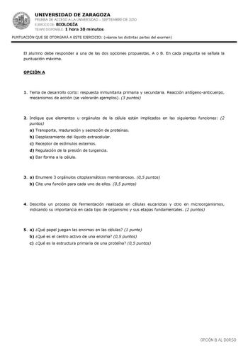 UNIVERSIDAD DE ZARAGOZA PRUEBA DE ACCESO A LA UNIVERSIDAD  SEPTIEMBRE DE 2010 EJERCICIO DE BIOLOGÍA TIEMPO DISPONIBLE 1 hora 30 minutos PUNTUACIÓN QUE SE OTORGARÁ A ESTE EJERCICIO véanse las distintas partes del examen El alumno debe responder a una de las dos opciones propuestas A o B En cada pregunta se señala la puntuación máxima OPCIÓN A 1 Tema de desarrollo corto respuesta inmunitaria primaria y secundaria Reacción antígenoanticuerpo mecanismos de acción se valorarán ejemplos 3 puntos 2 In…