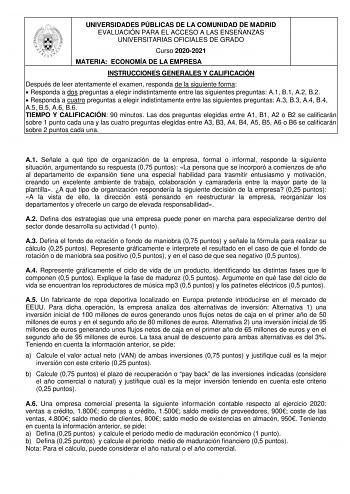 UNIVERSIDADES PÚBLICAS DE LA COMUNIDAD DE MADRID EVALUACIÓN PARA EL ACCESO A LAS ENSEÑANZAS UNIVERSITARIAS OFICIALES DE GRADO Curso 20202021 MATERIA ECONOMÍA DE LA EMPRESA INSTRUCCIONES GENERALES Y CALIFICACIÓN Después de leer atentamente el examen responda de la siguiente forma  Responda a dos preguntas a elegir indistintamente entre las siguientes preguntas A1 B1 A2 B2  Responda a cuatro preguntas a elegir indistintamente entre las siguientes preguntas A3 B3 A4 B4 A5 B5 A6 B6 TIEMPO Y CALIFIC…