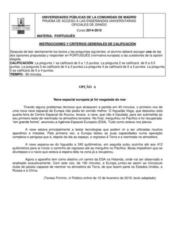 UNIVERSIDADES PÚBLICAS DE LA COMUNIDAD DE MADRID PRUEBA DE ACCESO A LAS ENSEÑANZAS UNIVERSITARIAS OFICIALES DE GRADO Curso 20142015 MATERIA PORTUGUÉS INSTRUCCIONES Y CRITERIOS GENERALES DE CALIFICACIÓN Después de leer atentamente los textos y las preguntas siguientes el alumno deberá escoger una de las dos opciones propuestas y responder en PORTUGUÉS normativa europea a las cuestiones de la opción elegida CALIFICACIÓN La pregunta 1 se calificará de 0 a 15 puntos La pregunta 2 se calificará de 0…