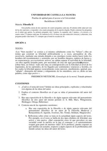 UNIVERSIDAD DE CASTILLALA MANCHA Pruebas de aptitud para el acceso a la Universidad Bachillerato LOGSE Materia Filosofía II Esta prueba consta de dos opciones de cuatro preguntas cada una El alumno debe optar por una de las dos opciones y responder a las cuatro preguntas de la opción elegida Puede contestar las preguntas en el orden que quiera La primera pregunta vale 3 puntos la segunda vale 2 puntos y la tercera y la cuarta valen 25 puntos cada una Si contesta la 4b y lo hace con una redacció…