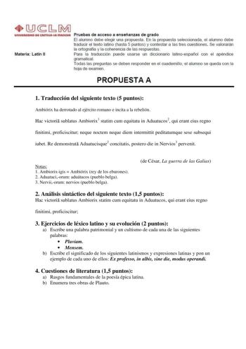 Materia Latín 11 Pruebas de acceso a enseñanzas de grado El alumno debe elegir una propuesta En la propuesta seleccionada el alumno debe traducir el texto latino hasta 5 puntos y contestar a las tres cuestiones Se valorarán la ortografía y la coherencia de las respuestas Para la traducción puede usarse un diccronario latinoespañol con el apéndice gramaticaL Todas las preguntas se deben responder en el cuadernillo el alumno se queda con la hoja de examen PROPUESTA A 1 Traducción del siguiente te…