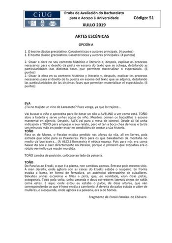 Proba de Avaliación do Bacharelato para o Acceso á Universidade XULLO 2019 Código 51 ARTES ESCÉNICAS OPCIÓN A 1 O teatro clásico grecolatino Características e autores principais 4 puntos 1 El teatro clásico grecolatino Características y autores principales 4 puntos 2 Situar a obra no seu contexto histórico e literario e despois explicar os procesos necesarios para o deseño da posta en escena do texto que se achega detallando as particularidades das distintas fases que permiten materializar o es…