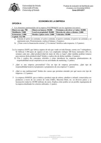 Uní er idad de Oviedo Universidá dUviéu University ofOviedo Pruebas de evaluación de Bachillerato para el acceso a la Universidad EBAU Curso 20162017 OPCIÓN A ECONOMÍA DE LA EMPRESA 1 Los elementos patrimoniales de la empresa PALITROQUE son los siguientes en euros Dinero en caja 700 Dinero en bancos 50000 Préstamo a devolver a 3 años 10000 Mobiliario 3000 Local en propiedad 50000 Derecho de cobro a clientes 2000 Existencias 1000 Deudas a plazo corto 2000 Vehículos 18000 Capital 112700 a Calcula…