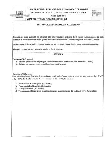 1 UNIVERSIDADES PÚBLICAS DE LA COMUNIDAD DE MADRID PRUEBA DE ACCESO A ESTUDIOS UNIVERSITARIOS LOGSE UNlVHRSIDAD AlTTOtnt7 Curso 20032004   I MTERIA TECNOLOGÍA INQUSTRIAr INSTRUCCIONES GENERALES Y VALORACIÓN Puntuación Cada cuestión se calificará con una puntuación máxima de 2 puntos Los apartados de cada cuestión se puntuarán con el valor que se indica en los enunciados Puntuación global máxima 1Opuntos Instrucciones Sólo se podrá contestar una de las dos opciones desarroJJando íntegramente su …