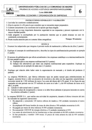 llfi UNIVERSIDADES PÚBLICAS DE LA COMUNIDAD DE MADRID PRUEBAS DE ACCESO A ESTUDIOS UNIVERSITARIOS LOGSE lLJIJSlllD l IOOlj Curso 20052006 6 ltlil1fj1J MATERIA ECONOMÍA Y ORGANIZACIÓN DE EMPRESAS INSTRUCCIONES GENERALES Y VALORACIÓN 1Lea todas las cuestiones cuidadosamente 2Elija la opción A o B para la que considere que se encuentra mejor preparadoa 3Conteste únicamente a las cuestiones de la opción que haya elegido 4Recuerde que es muy importante demostrar seguridad en sus respuestas y procure…