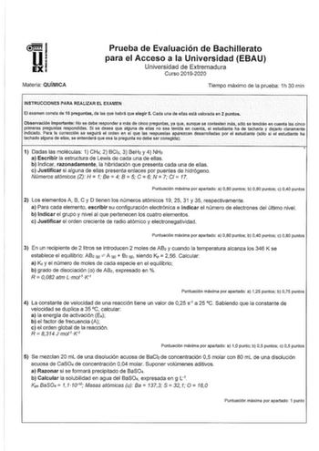 Prueba de Evaluación de Bachillerato para el Acceso a la Universidad EBAU Universidad de Extremadura Curso 20192020 Materia QUÍMICA Tiempo máximo de la prueba 1h 30 min  INSTRUCCIONES PARA REALIZAR EL EXAMEN El examen conSta de 10 pieguntas1 de la que habrá que elegir 5 Cada una de enas está valorada en 2 puntos   ObselVacfónlmportante No se debe respOncter aínáS de cinco preguntas ya qLie aunque se contesten hlássólo se tendrán en cuenta las cinco primeras preguntas respondidas Si se desea que…